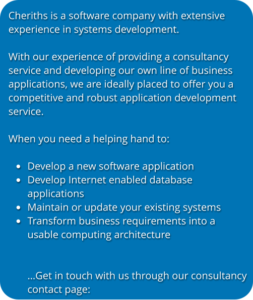 Cheriths is a software company with extensive experience in systems development.   With our experience of providing a consultancy service and developing our own line of business applications, we are ideally placed to offer you a competitive and robust application development service.  When you need a helping hand to:  •	Develop a new software application •	Develop Internet enabled databaseapplications •	Maintain or update your existing systems •	Transform business requirements into a usable computing architecture…Get in touch with us through our consultancycontact page: